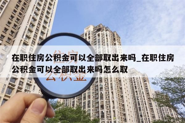 在职住房公积金可以全部取出来吗_在职住房公积金可以全部取出来吗怎么取