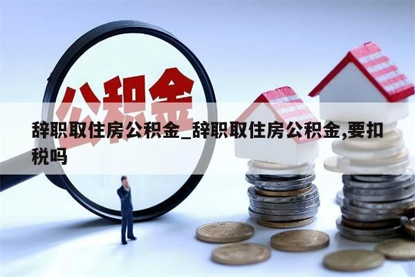 辞职取住房公积金_辞职取住房公积金,要扣税吗