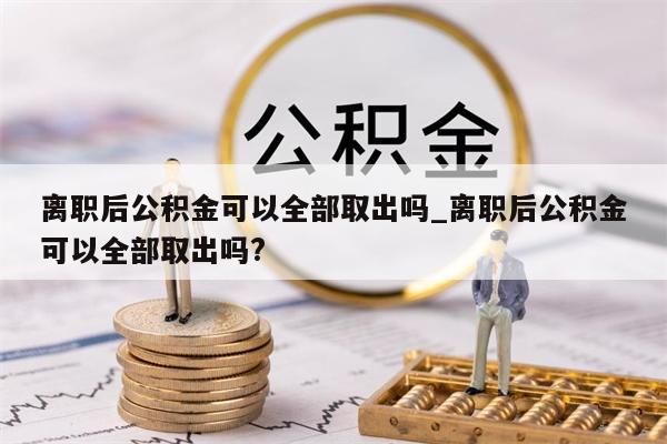 离职后公积金可以全部取出吗_离职后公积金可以全部取出吗?