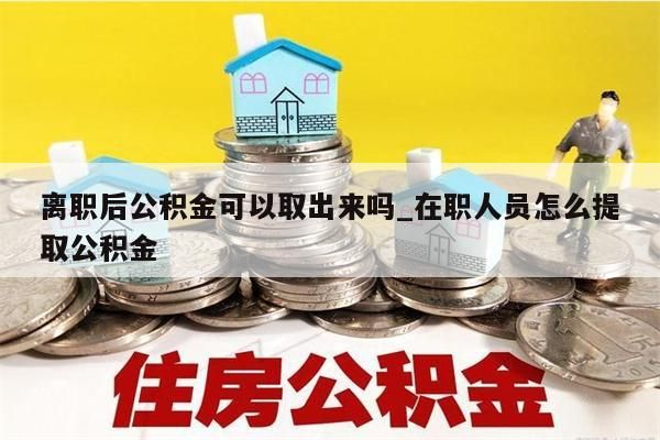 离职后公积金可以取出来吗_在职人员怎么提取公积金