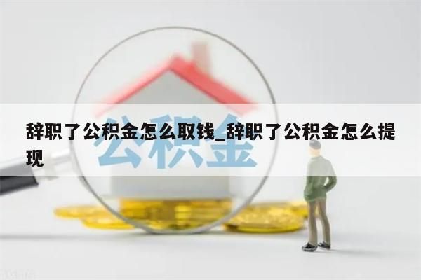 辞职了公积金怎么取钱_辞职了公积金怎么提现